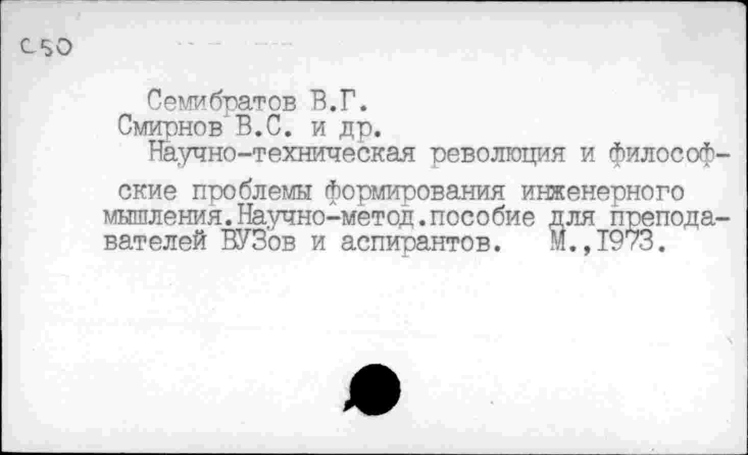 ﻿050
Семибратов В.Г.
Смирнов В.С. и др.
Научно-техническая революция и философ ские проблемы формирования инженерного мышления.Научно-метод.пособие для препода вателей ВУЗов и аспирантов. М. ,1973.